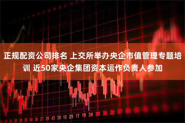 正規配資公司排名 上交所舉辦央企市值管理專(zhuān)題培訓 近50家央企集團資本運作負責人參加