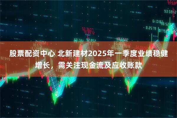 股票配資中心 北新建材2025年一季度業(yè)績(jì)穩健增長(cháng)，需關(guān)注現金流及應收賬款