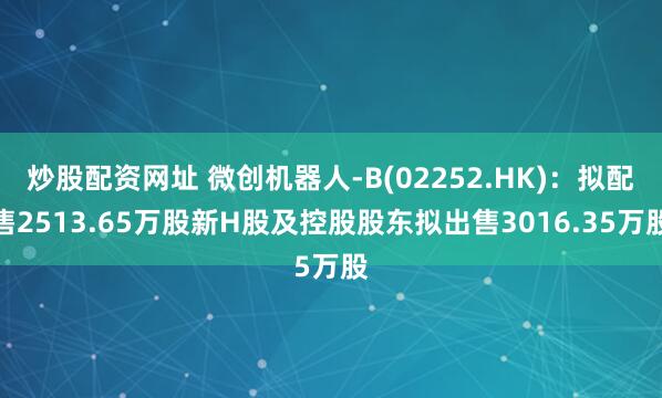 炒股配資網(wǎng)址 微創(chuàng  )機器人-B(02252.HK)：擬配售2513.65萬(wàn)股新H股及控股股東擬出售3016.35萬(wàn)股
