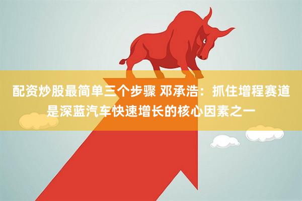 配資炒股最簡(jiǎn)單三個(gè)步驟 鄧承浩：抓住增程賽道是深藍汽車(chē)快速增長(cháng)的核心因素之一