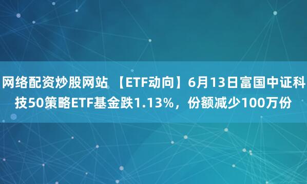 網(wǎng)絡(luò )配資炒股網(wǎng)站 【ETF動(dòng)向】6月13日富國中證科技50策略ETF基金跌1.13%，份額減少100萬(wàn)份