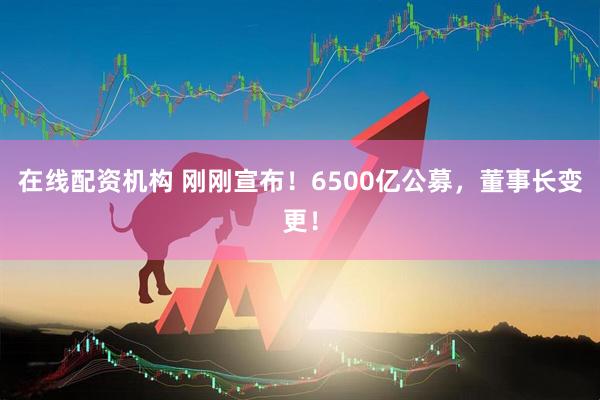 在線(xiàn)配資機構 剛剛宣布！6500億公募，董事長(cháng)變更！