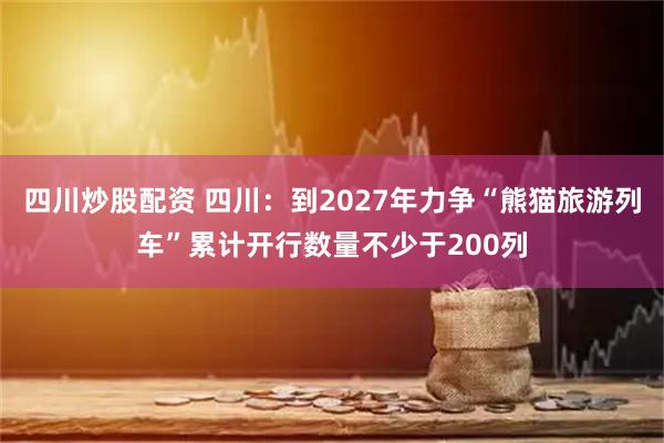 四川炒股配資 四川：到2027年力爭(zhēng)“熊貓旅游列車”累計(jì)開(kāi)行數(shù)量不少于200列