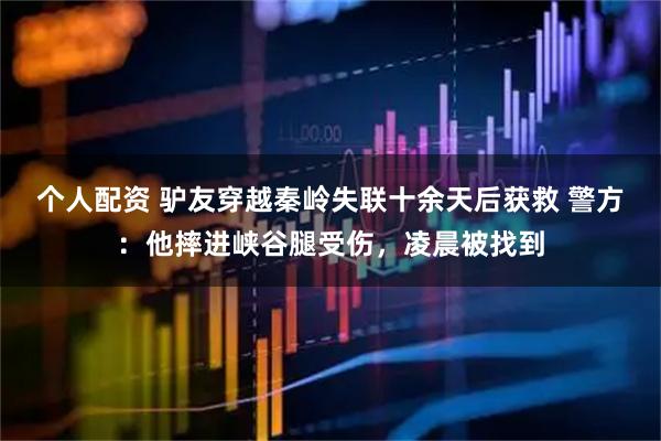 個人配資 驢友穿越秦嶺失聯(lián)十余天后獲救 警方：他摔進峽谷腿受傷，凌晨被找到