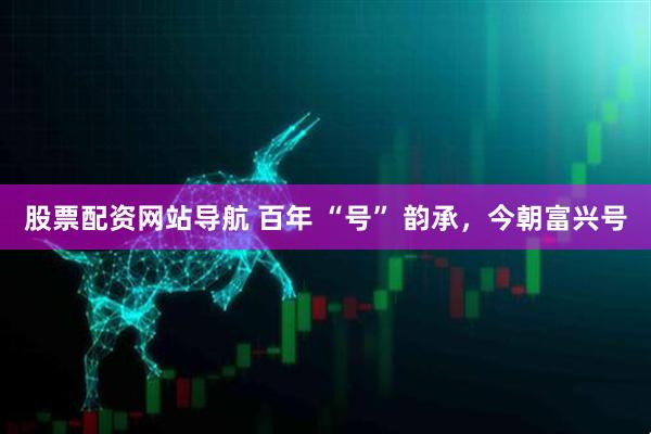 股票配資網(wǎng)站導(dǎo)航 百年 “號(hào)” 韻承，今朝富興號(hào)
